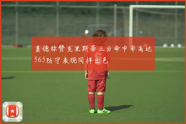 基德称赞克里斯蒂三分命中率高达565防守表现同样出色
