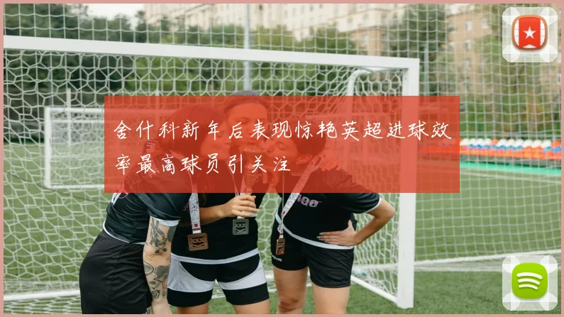 舍什科新年后表现惊艳英超进球效率最高球员引关注