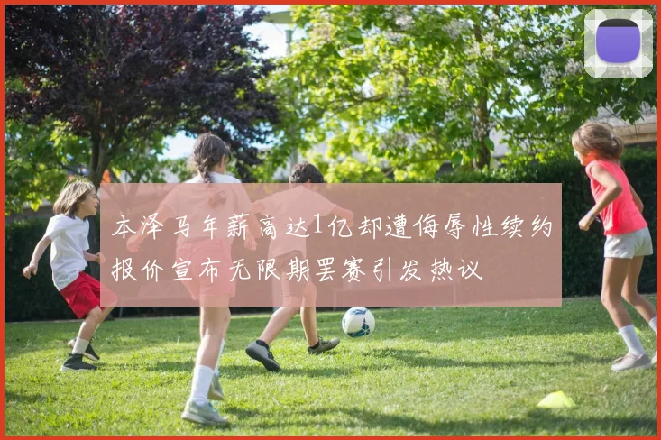 本泽马年薪高达1亿却遭侮辱性续约报价宣布无限期罢赛引发热议