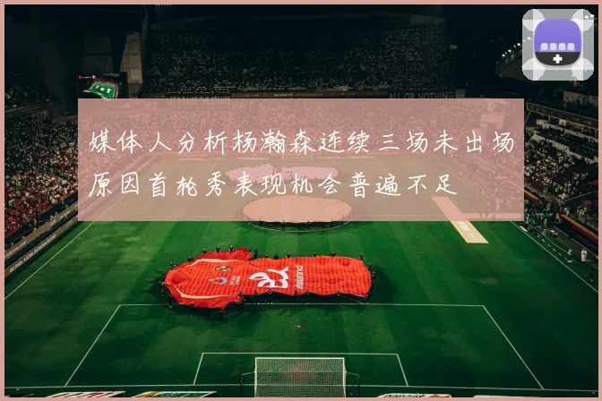 媒体人分析杨瀚森连续三场未出场原因首轮秀表现机会普遍不足