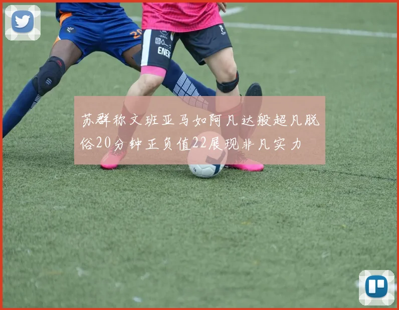 苏群称文班亚马如阿凡达般超凡脱俗20分钟正负值22展现非凡实力