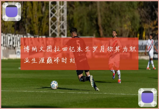 博纳文图拉回忆米兰岁月称其为职业生涯巅峰时刻