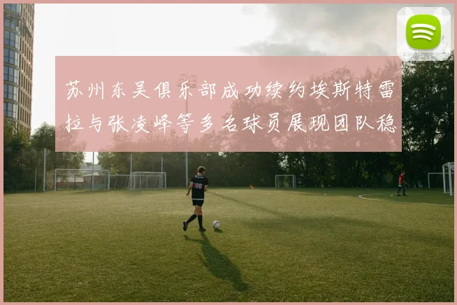 苏州东吴俱乐部成功续约埃斯特雷拉与张凌峰等多名球员展现团队稳定性