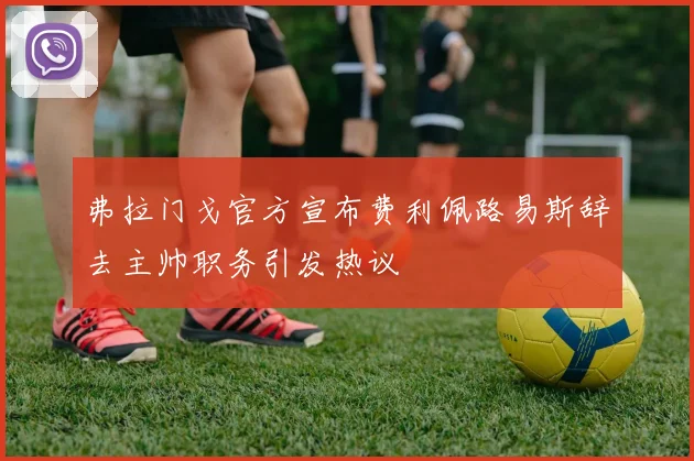 弗拉门戈官方宣布费利佩路易斯辞去主帅职务引发热议
