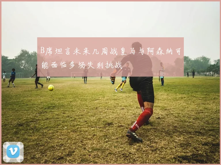 B席坦言未来几周战皇马与阿森纳可能面临多场失利挑战