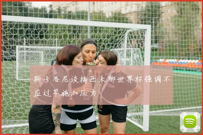 斯卡洛尼谈梅西未聊世界杯强调不应过早施加压力