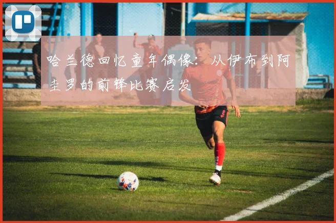 哈兰德回忆童年偶像：从伊布到阿圭罗的前锋比赛启发