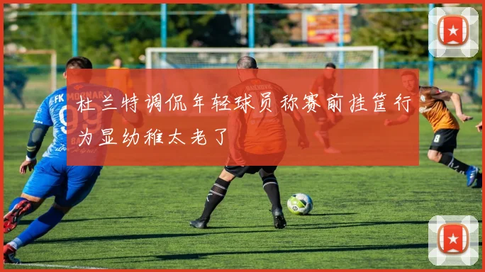 杜兰特调侃年轻球员称赛前挂筐行为显幼稚太老了