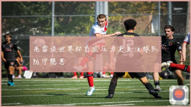 老雷谈世界杯首发压力更关注球队防守隐患