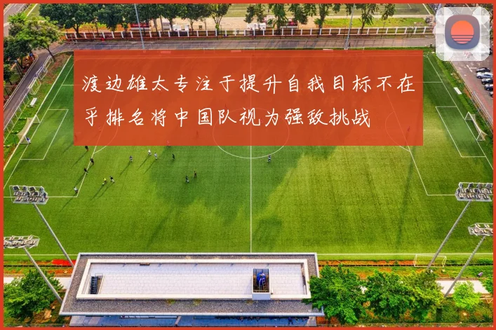 渡边雄太专注于提升自我目标不在乎排名将中国队视为强敌挑战