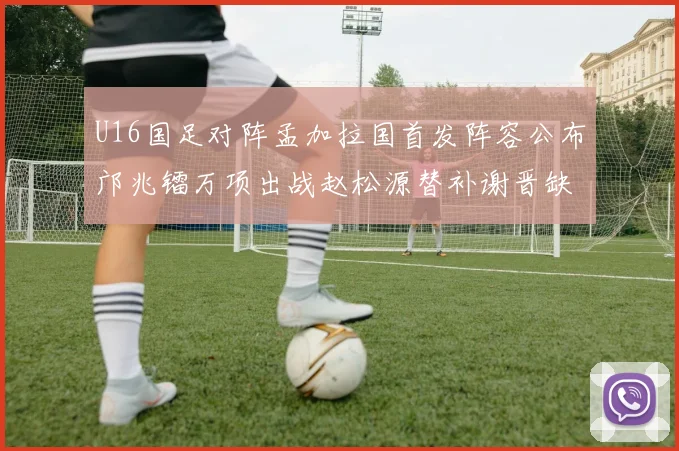 U16国足对阵孟加拉国首发阵容公布邝兆镭万项出战赵松源替补谢晋缺席