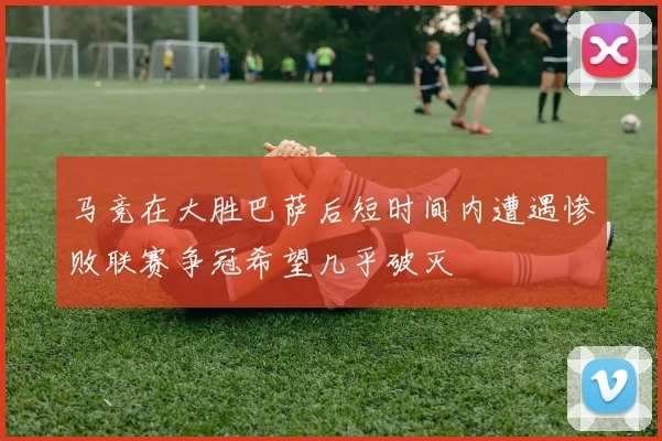 马竞在大胜巴萨后短时间内遭遇惨败联赛争冠希望几乎破灭