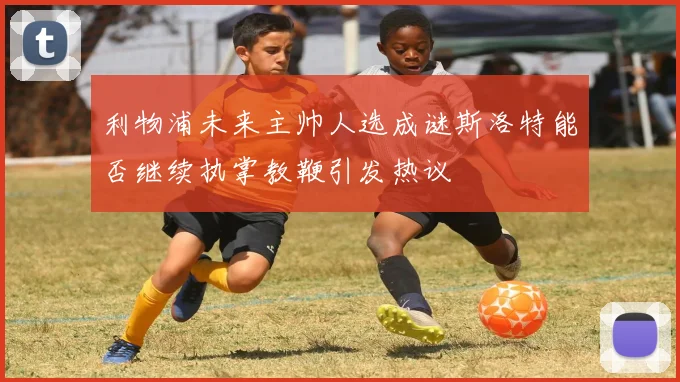 利物浦未来主帅人选成谜斯洛特能否继续执掌教鞭引发热议