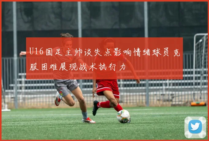 U16国足主帅谈失点影响情绪球员克服困难展现战术执行力