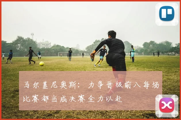 马尔基尼奥斯：力争晋级前八每场比赛都当成决赛全力以赴