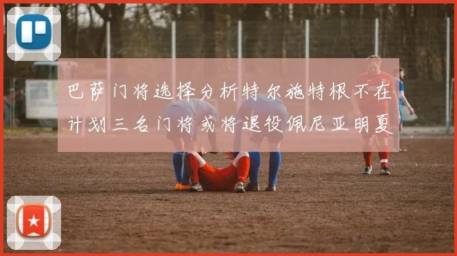 巴萨门将选择分析特尔施特根不在计划三名门将或将退役佩尼亚明夏回归展望