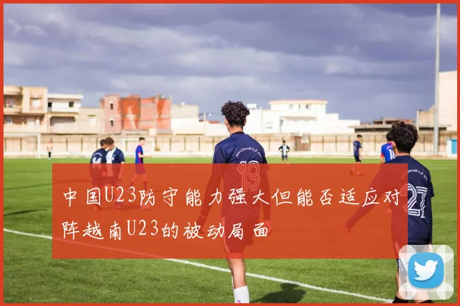 中国U23防守能力强大但能否适应对阵越南U23的被动局面