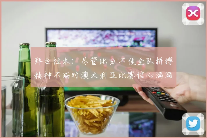 拜合拉木：尽管比分不佳全队拼搏精神不减对澳大利亚比赛信心满满期待进球