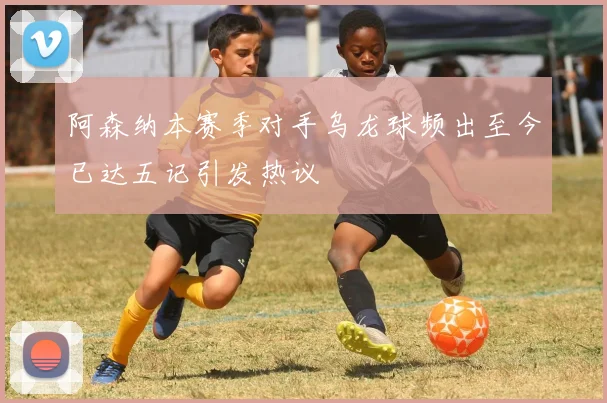 阿森纳本赛季对手乌龙球频出至今已达五记引发热议