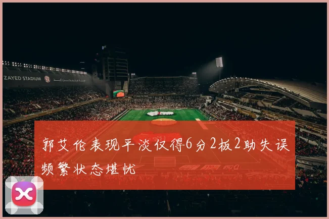 郭艾伦表现平淡仅得6分2板2助失误频繁状态堪忧