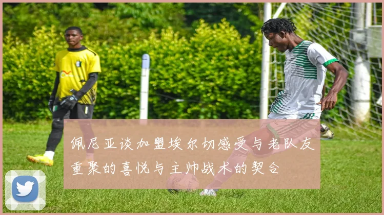 佩尼亚谈加盟埃尔切感受与老队友重聚的喜悦与主帅战术的契合