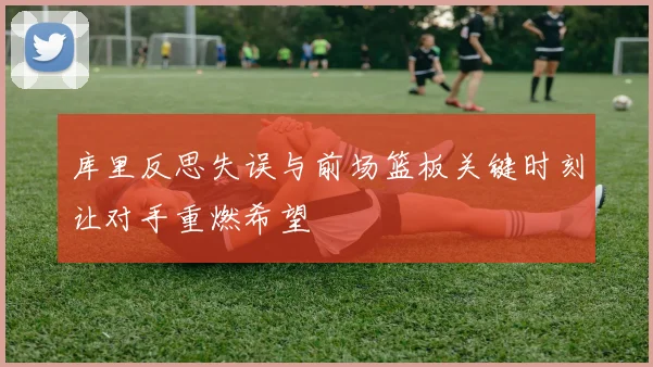 库里反思失误与前场篮板关键时刻让对手重燃希望