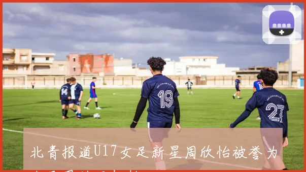 北青报道U17女足新星周欣怡被誉为女足界的王钰栋