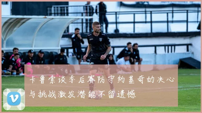 卡鲁索谈季后赛防守约基奇的决心与挑战激发潜能不留遗憾