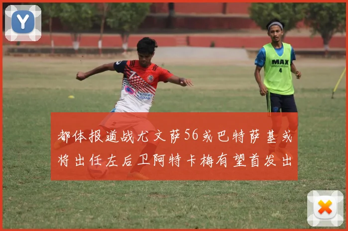 都体报道战尤文萨56或巴特萨基或将出任左后卫阿特卡梅有望首发出战