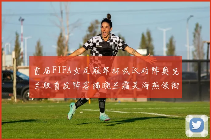 首届FIFA女足冠军杯武汉对阵奥克兰联首发阵容揭晓王霜吴海燕领衔出战