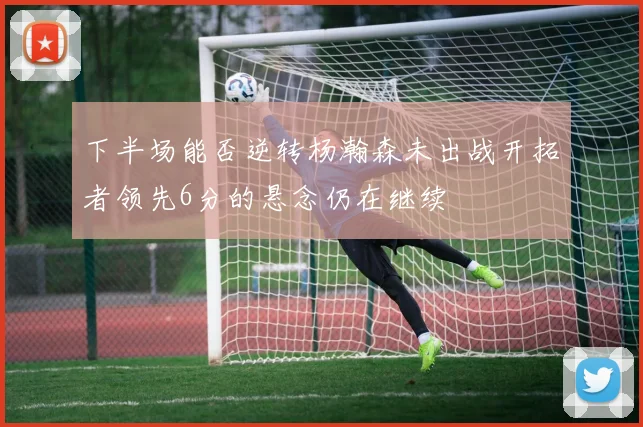 下半场能否逆转杨瀚森未出战开拓者领先6分的悬念仍在继续