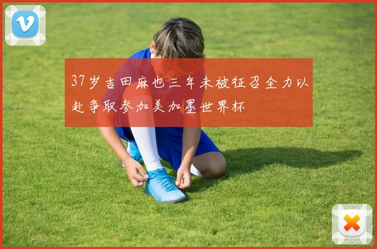37岁吉田麻也三年未被征召全力以赴争取参加美加墨世界杯
