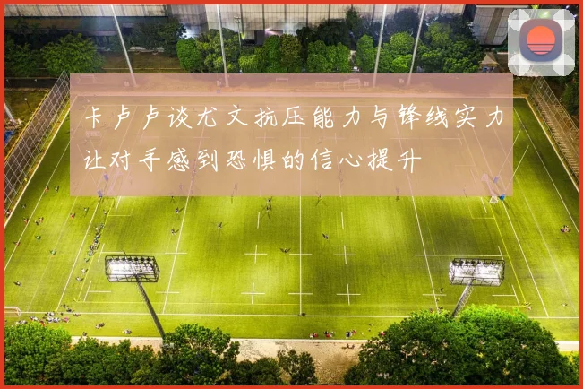 卡卢卢谈尤文抗压能力与锋线实力让对手感到恐惧的信心提升