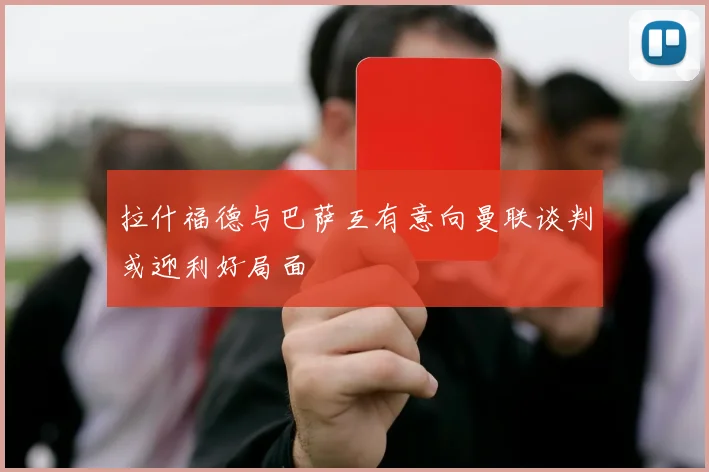拉什福德与巴萨互有意向曼联谈判或迎利好局面