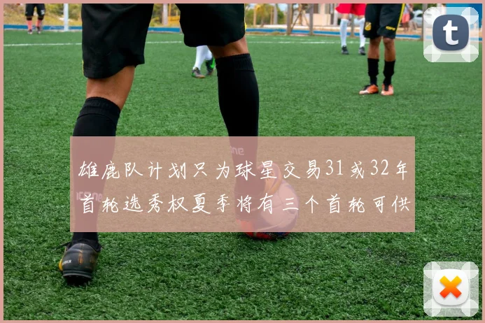 雄鹿队计划只为球星交易31或32年首轮选秀权夏季将有三个首轮可供交易
