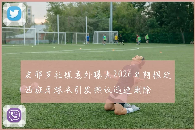 皮耶罗社媒意外曝光2026年阿根廷西班牙球衣引发热议迅速删除