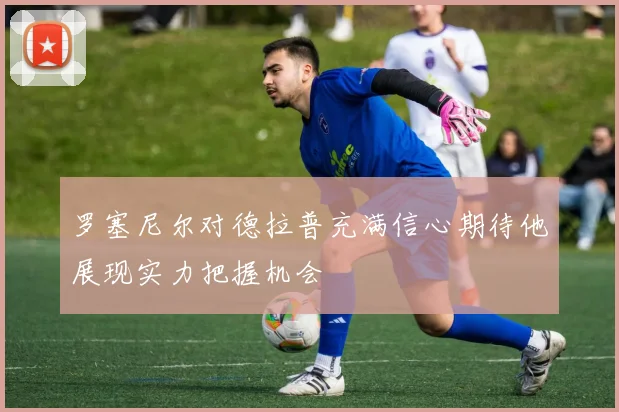 罗塞尼尔对德拉普充满信心期待他展现实力把握机会