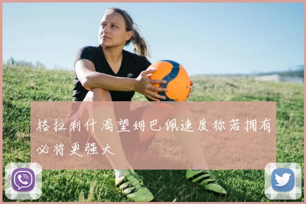 格拉利什渴望姆巴佩速度称若拥有必将更强大